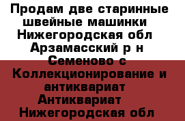 Продам две старинные швейные машинки - Нижегородская обл., Арзамасский р-н, Семеново с. Коллекционирование и антиквариат » Антиквариат   . Нижегородская обл.